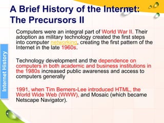 A Brief History of the Internet:
The Precursors II
Computers were an integral part of World War II. Their
adoption as military technology created the first steps
into computer networking, creating the first pattern of the
Internet in the late 1960s.
Technology development and the dependence on
computers in both academic and business institutions in
the 1980s increased public awareness and access to
computers generally
1991, when Tim Berners-Lee introduced HTML, the
World Wide Web (WWW), and Mosaic (which became
Netscape Navigator).
InternetHistory
 