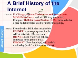 1977-78: U. Chicago students Christensen and Suess create
MODEM software, and in 1978 they create the
Computer Bulletin Board System (BBS), modeled after
office bulletin boards used for public messaging.
1981-83: From the first BBS idea sprouted the
USENET, a message system for the
ARPA network, IBMs version,
BITNET, used widely on college
campuses and a private BBS,
FIDONET (Tom Jennings), still widely
used today (with 3 million subscribers).
A Brief History of the
Internet
InternetHistory
 