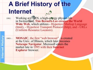 1991: Working at CERN, a high-energy physics lab
in Switzerland, Tim Berners-Lee creates the World
Wide Web, which utilizes - Hypertext Markup Language
(html), - Hypertext Transport Protocol (http), and - URLs
(Uniform Resource Locators).
1993- : MOSAIC, the first “web browser”, is created
at the Univ. of Illinois, which later becomes
Netscape Navigator. Microsoft enters the
market late in 1995 with their Internet
Explorer browser.
A Brief History of the
Internet
InternetHistory
 