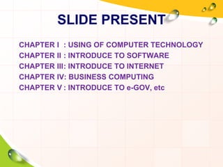 SLIDE PRESENT
CHAPTER I : USING OF COMPUTER TECHNOLOGY
CHAPTER II : INTRODUCE TO SOFTWARE
CHAPTER III: INTRODUCE TO INTERNET
CHAPTER IV: BUSINESS COMPUTING
CHAPTER V : INTRODUCE TO e-GOV, etc
 