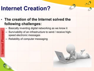 Internet Creation?
• The creation of the Internet solved the
following challenges:
– Basically inventing digital networking as we know it
– Survivability of an infrastructure to send / receive high-
speed electronic messages
– Reliability of computer messaging
InternetPioneer
 