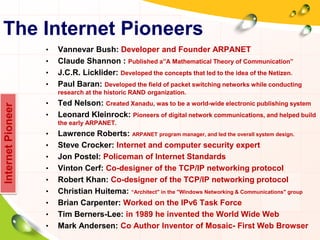 The Internet Pioneers
• Vannevar Bush: Developer and Founder ARPANET
• Claude Shannon : Published a”A Mathematical Theory of Communication”
• J.C.R. Licklider: Developed the concepts that led to the idea of the Netizen.
• Paul Baran: Developed the field of packet switching networks while conducting
research at the historic RAND organization.
• Ted Nelson: Created Xanadu, was to be a world-wide electronic publishing system
• Leonard Kleinrock: Pioneers of digital network communications, and helped build
the early ARPANET.
• Lawrence Roberts: ARPANET program manager, and led the overall system design.
• Steve Crocker: Internet and computer security expert
• Jon Postel: Policeman of Internet Standards
• Vinton Cerf: Co-designer of the TCP/IP networking protocol
• Robert Khan: Co-designer of the TCP/IP networking protocol
• Christian Huitema: “Architect" in the "Windows Networking & Communications" group
• Brian Carpenter: Worked on the IPv6 Task Force
• Tim Berners-Lee: in 1989 he invented the World Wide Web
• Mark Andersen: Co Author Inventor of Mosaic- First Web Browser
InternetPioneer
 