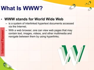 What Is WWW?
• WWW stands for World Wide Web
– is a system of interlinked hypertext documents accessed
via the Internet;
– With a web browser, one can view web pages that may
contain text, images, videos, and other multimedia and
navigate between them by using hyperlinks;
InternetPioneer
 