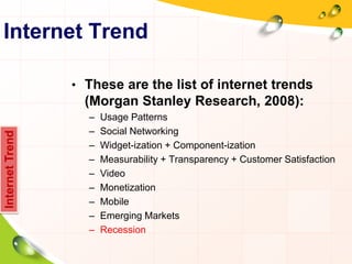 Internet Trend
• These are the list of internet trends
(Morgan Stanley Research, 2008):
– Usage Patterns
– Social Networking
– Widget-ization + Component-ization
– Measurability + Transparency + Customer Satisfaction
– Video
– Monetization
– Mobile
– Emerging Markets
– Recession
InternetTrend
 