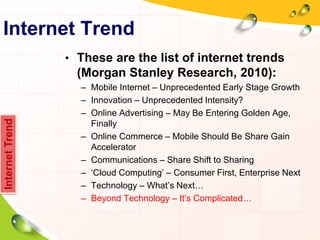 Internet Trend
• These are the list of internet trends
(Morgan Stanley Research, 2010):
– Mobile Internet – Unprecedented Early Stage Growth
– Innovation – Unprecedented Intensity?
– Online Advertising – May Be Entering Golden Age,
Finally
– Online Commerce – Mobile Should Be Share Gain
Accelerator
– Communications – Share Shift to Sharing
– „Cloud Computing‟ – Consumer First, Enterprise Next
– Technology – What‟s Next…
– Beyond Technology – It‟s Complicated…
InternetTrend
 