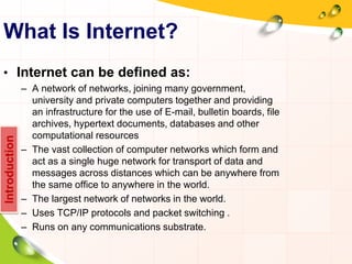 What Is Internet?
• Internet can be defined as:
– A network of networks, joining many government,
university and private computers together and providing
an infrastructure for the use of E-mail, bulletin boards, file
archives, hypertext documents, databases and other
computational resources
– The vast collection of computer networks which form and
act as a single huge network for transport of data and
messages across distances which can be anywhere from
the same office to anywhere in the world.
– The largest network of networks in the world.
– Uses TCP/IP protocols and packet switching .
– Runs on any communications substrate.
Introduction
 