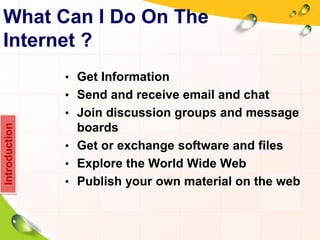 What Can I Do On The
Internet ?
• Get Information
• Send and receive email and chat
• Join discussion groups and message
boards
• Get or exchange software and files
• Explore the World Wide Web
• Publish your own material on the web
Introduction
 