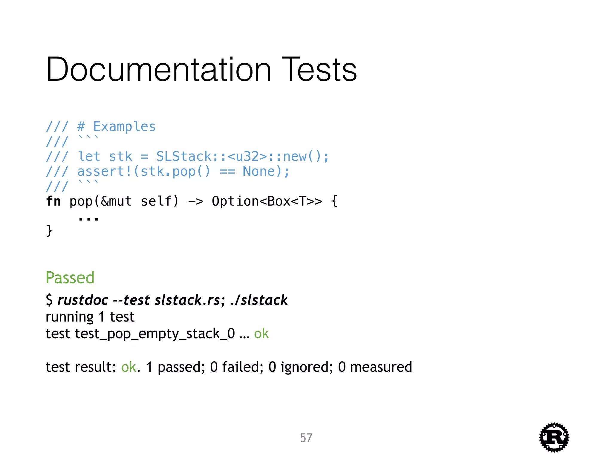Documentation Tests
/// # Examples
/// ```
/// let stk = SLStack::<u32>::new();
/// assert!(stk.pop() == None);
/// ```
fn pop(&mut self) -> Option<Box<T>> {
...
}
$ rustdoc --test slstack.rs; ./slstack
running 1 test
test test_pop_empty_stack_0 … ok
test result: ok. 1 passed; 0 failed; 0 ignored; 0 measured
Passed
57
 