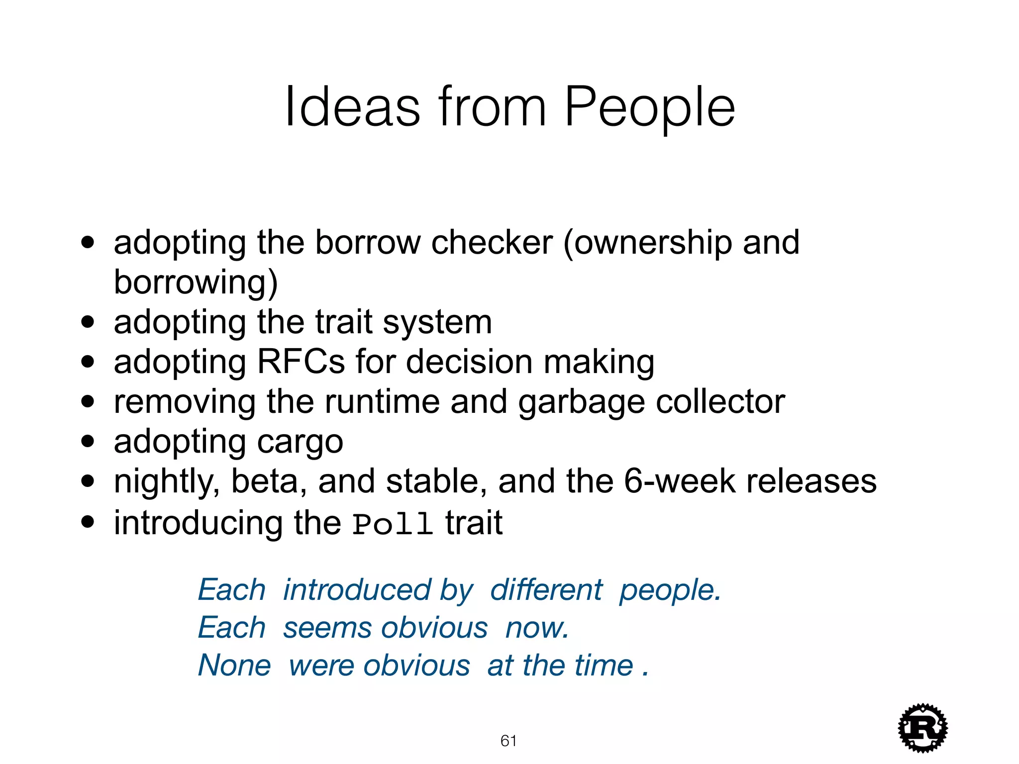 Ideas from People
• adopting the borrow checker (ownership and
borrowing)
• adopting the trait system
• adopting RFCs for decision making
• removing the runtime and garbage collector
• adopting cargo
• nightly, beta, and stable, and the 6-week releases
• introducing the Poll trait
!61
Each 	introduced by	 diﬀerent 	people.
Each 	seems obvious	 now.
None 	were obvious 	at the time	.
 