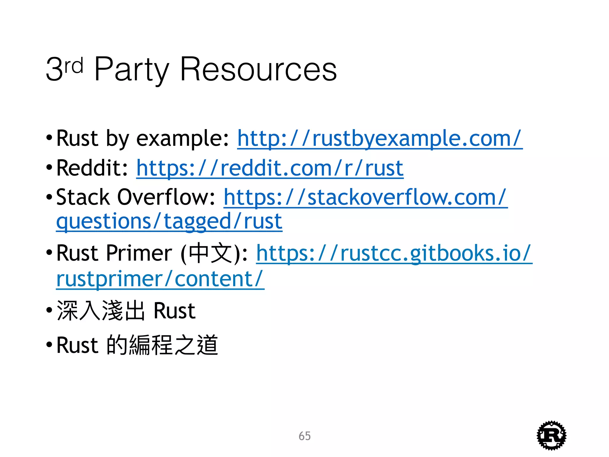 3rd Party Resources
•Rust by example: http://rustbyexample.com/
•Reddit: https://reddit.com/r/rust
•Stack Overflow: https://stackoverflow.com/
questions/tagged/rust
•Rust Primer (中⽂文): https://rustcc.gitbooks.io/
rustprimer/content/
•深入淺出 Rust
•Rust 的編程之道
65
 