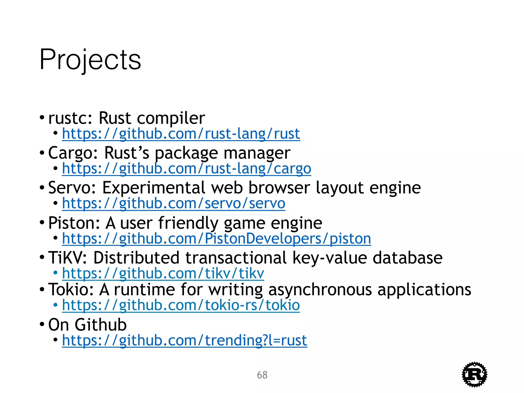Projects
• rustc: Rust compiler
• https://github.com/rust-lang/rust
• Cargo: Rust’s package manager
• https://github.com/rust-lang/cargo
• Servo: Experimental web browser layout engine
• https://github.com/servo/servo
• Piston: A user friendly game engine
• https://github.com/PistonDevelopers/piston
• TiKV: Distributed transactional key-value database
• https://github.com/tikv/tikv
• Tokio: A runtime for writing asynchronous applications
• https://github.com/tokio-rs/tokio
• On Github
• https://github.com/trending?l=rust
68
 