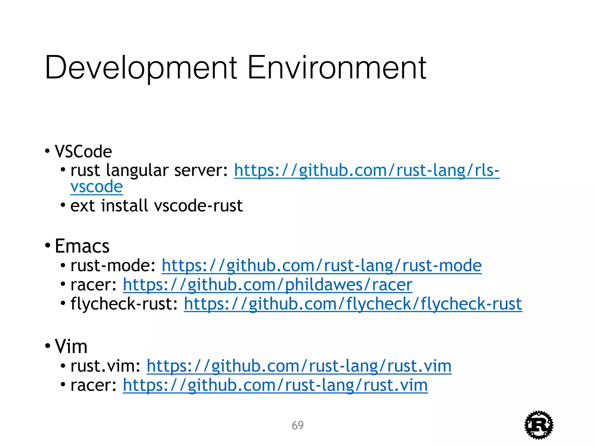 Development Environment
• VSCode
• rust langular server: https://github.com/rust-lang/rls-
vscode
• ext install vscode-rust 
• Emacs
• rust-mode: https://github.com/rust-lang/rust-mode
• racer: https://github.com/phildawes/racer
• flycheck-rust: https://github.com/flycheck/flycheck-rust
• Vim
• rust.vim: https://github.com/rust-lang/rust.vim
• racer: https://github.com/rust-lang/rust.vim
69
 