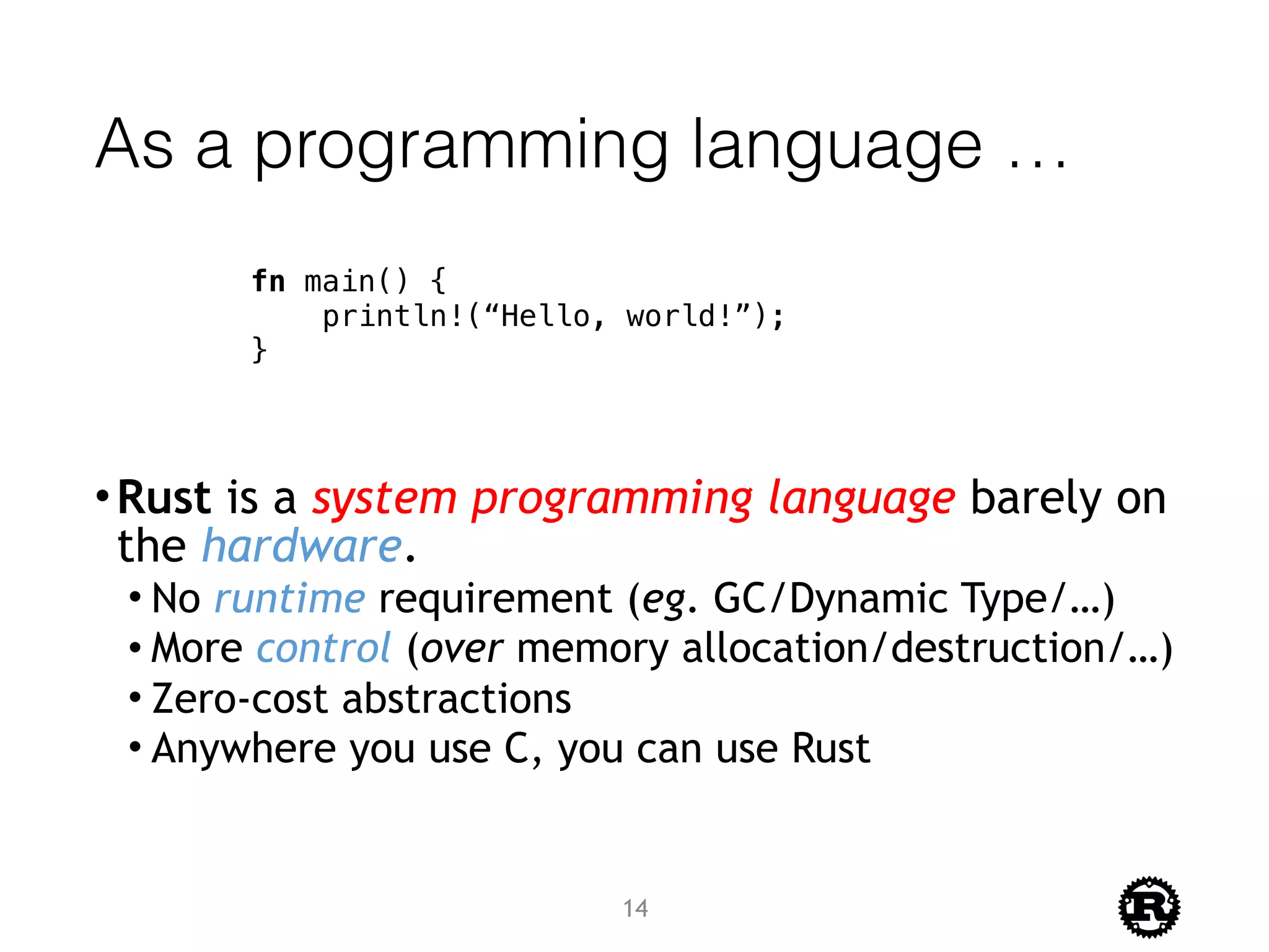 As a programming language …
•Rust is a system programming language barely on
the hardware.
• No runtime requirement (eg. GC/Dynamic Type/…)
• More control (over memory allocation/destruction/…)
• Zero-cost abstractions
• Anywhere you use C, you can use Rust
fn main() {
println!(“Hello, world!”);
}
14
 