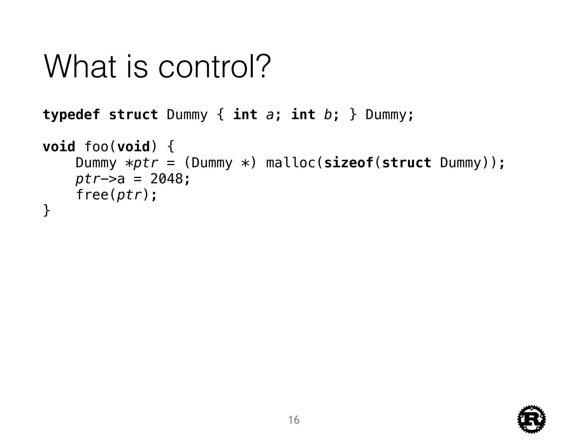 What is control?
typedef struct Dummy { int a; int b; } Dummy;
void foo(void) {
Dummy *ptr = (Dummy *) malloc(sizeof(struct Dummy));
ptr->a = 2048;
free(ptr);
}
16
 