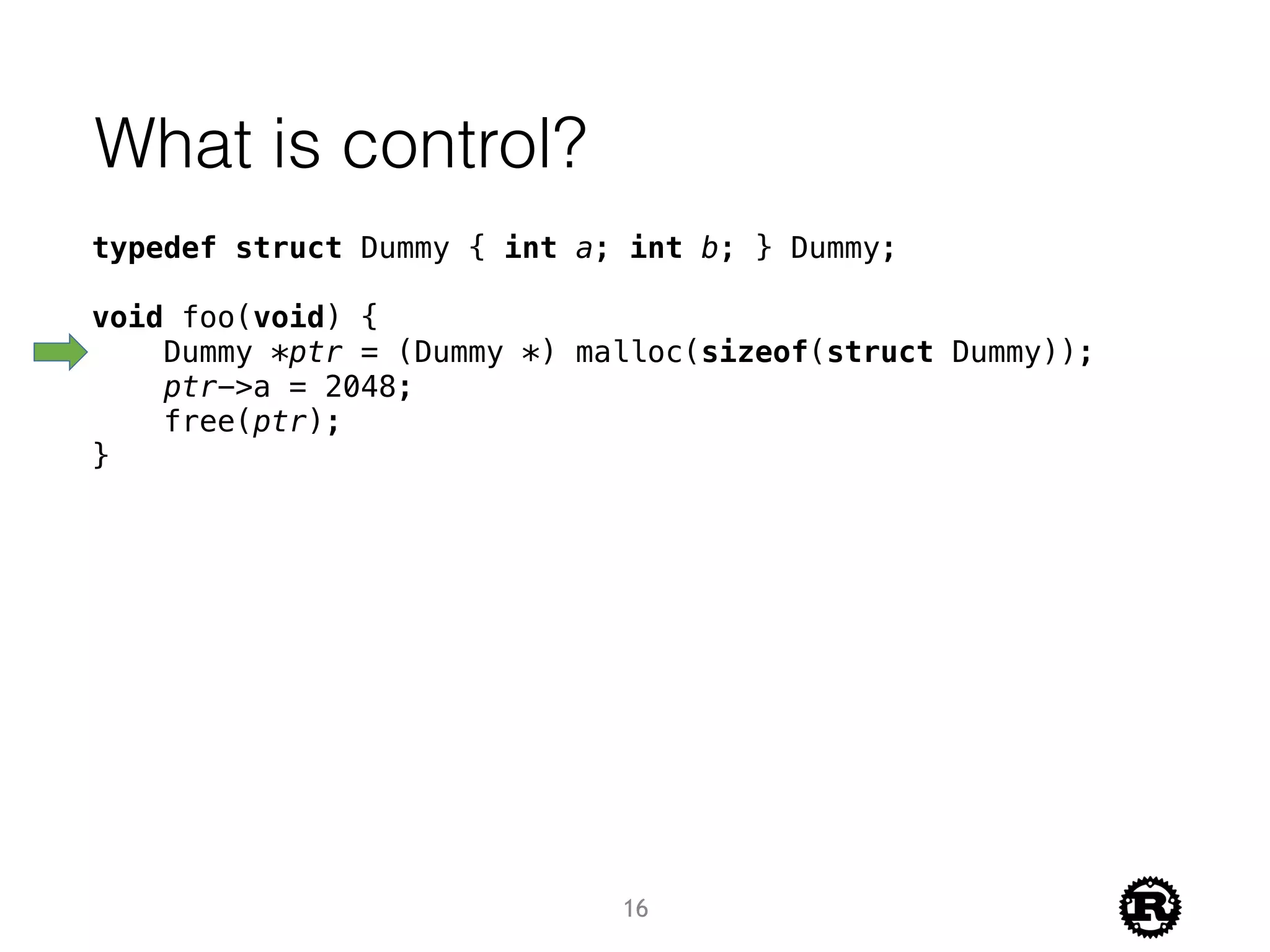 What is control?
typedef struct Dummy { int a; int b; } Dummy;
void foo(void) {
Dummy *ptr = (Dummy *) malloc(sizeof(struct Dummy));
ptr->a = 2048;
free(ptr);
}
16
 