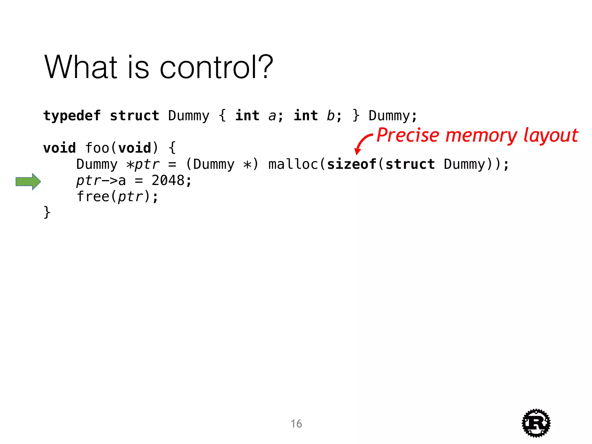 What is control?
typedef struct Dummy { int a; int b; } Dummy;
void foo(void) {
Dummy *ptr = (Dummy *) malloc(sizeof(struct Dummy));
ptr->a = 2048;
free(ptr);
}
Precise memory layout
16
 