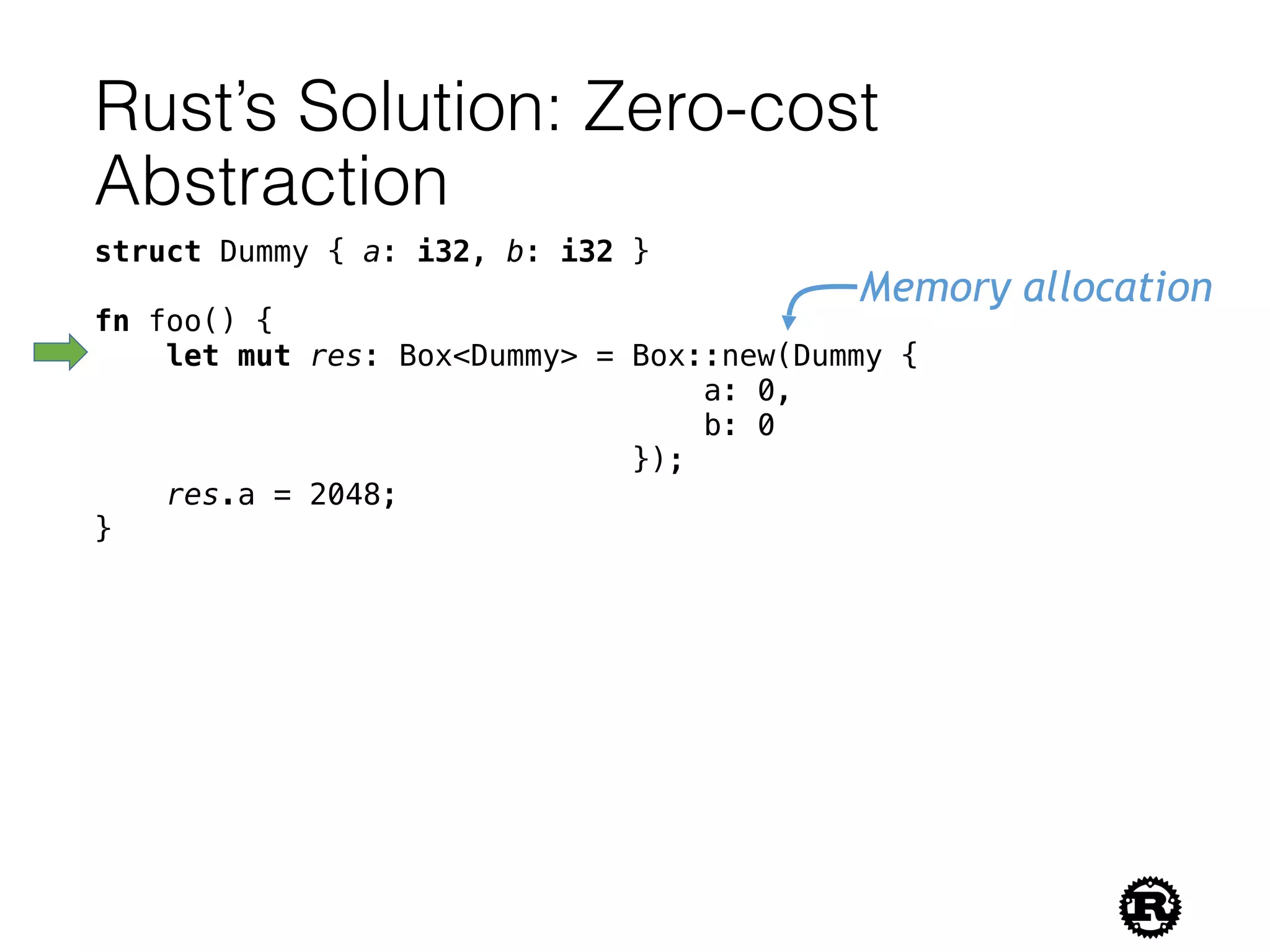 Rust’s Solution: Zero-cost
Abstraction
struct Dummy { a: i32, b: i32 }
fn foo() {
let mut res: Box<Dummy> = Box::new(Dummy {
a: 0,
b: 0
});
res.a = 2048;
}
Memory allocation
 