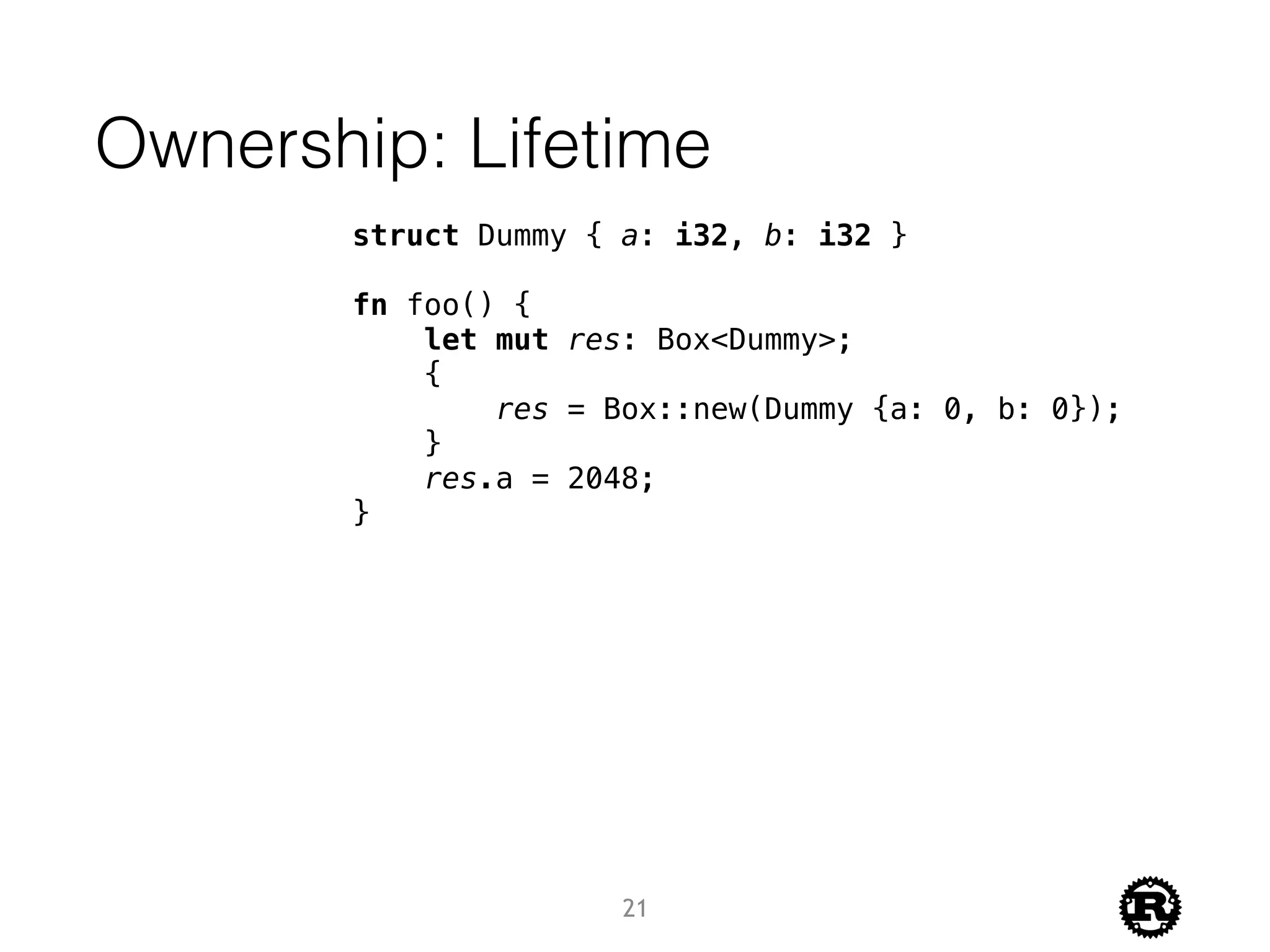Ownership: Lifetime
struct Dummy { a: i32, b: i32 }
fn foo() {
let mut res: Box<Dummy>;
{
res = Box::new(Dummy {a: 0, b: 0});
}
res.a = 2048;
}
21
 
