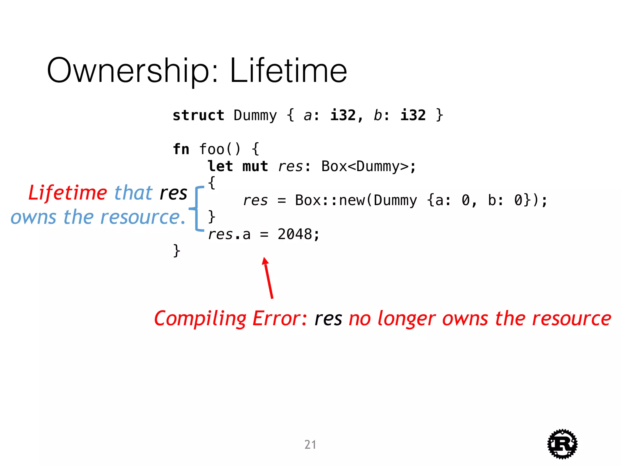 Ownership: Lifetime
struct Dummy { a: i32, b: i32 }
fn foo() {
let mut res: Box<Dummy>;
{
res = Box::new(Dummy {a: 0, b: 0});
}
res.a = 2048;
}
Lifetime that res
owns the resource.
Compiling Error: res no longer owns the resource
21
 