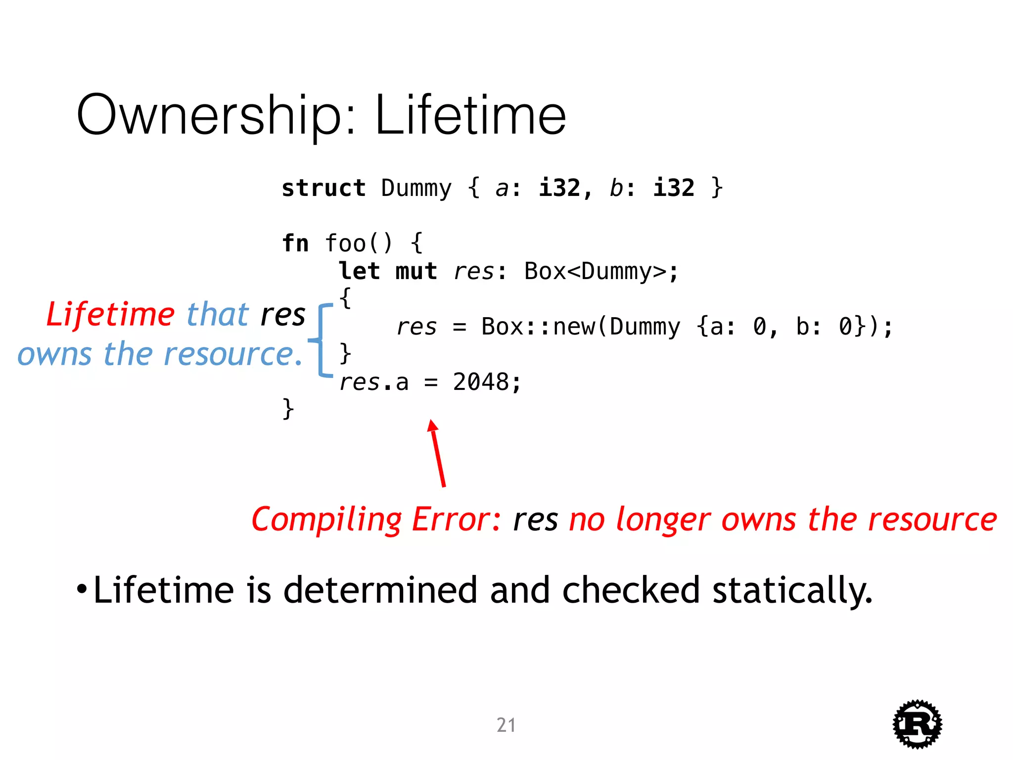Ownership: Lifetime
•Lifetime is determined and checked statically.
struct Dummy { a: i32, b: i32 }
fn foo() {
let mut res: Box<Dummy>;
{
res = Box::new(Dummy {a: 0, b: 0});
}
res.a = 2048;
}
Lifetime that res
owns the resource.
Compiling Error: res no longer owns the resource
21
 