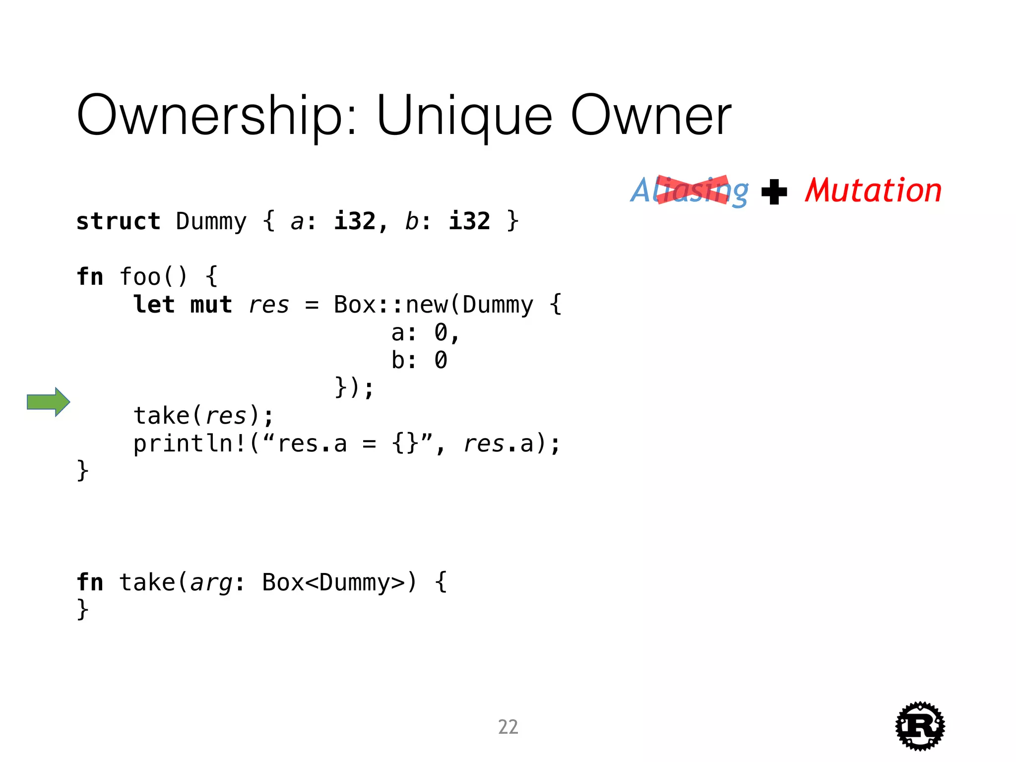 Ownership: Unique Owner
struct Dummy { a: i32, b: i32 }
fn foo() {
let mut res = Box::new(Dummy {
a: 0,
b: 0
});
take(res);
println!(“res.a = {}”, res.a);
}
fn take(arg: Box<Dummy>) {
}
Aliasing Mutation
22
 