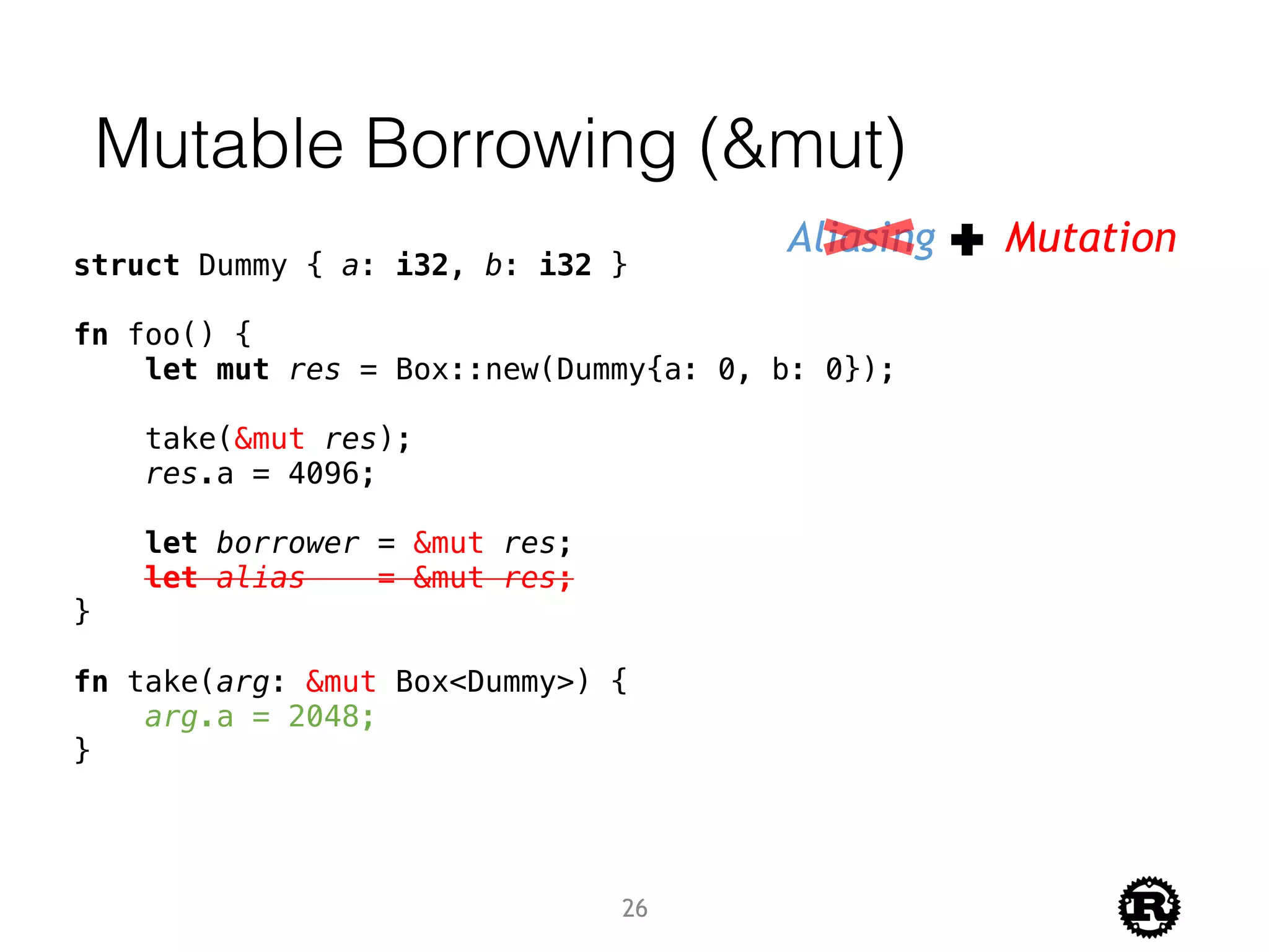 Mutable Borrowing (&mut)
Aliasing Mutation
struct Dummy { a: i32, b: i32 }
fn foo() {
let mut res = Box::new(Dummy{a: 0, b: 0});
take(&mut res);
res.a = 4096;
let borrower = &mut res;
let alias = &mut res;
}
fn take(arg: &mut Box<Dummy>) {
arg.a = 2048;
}
26
 
