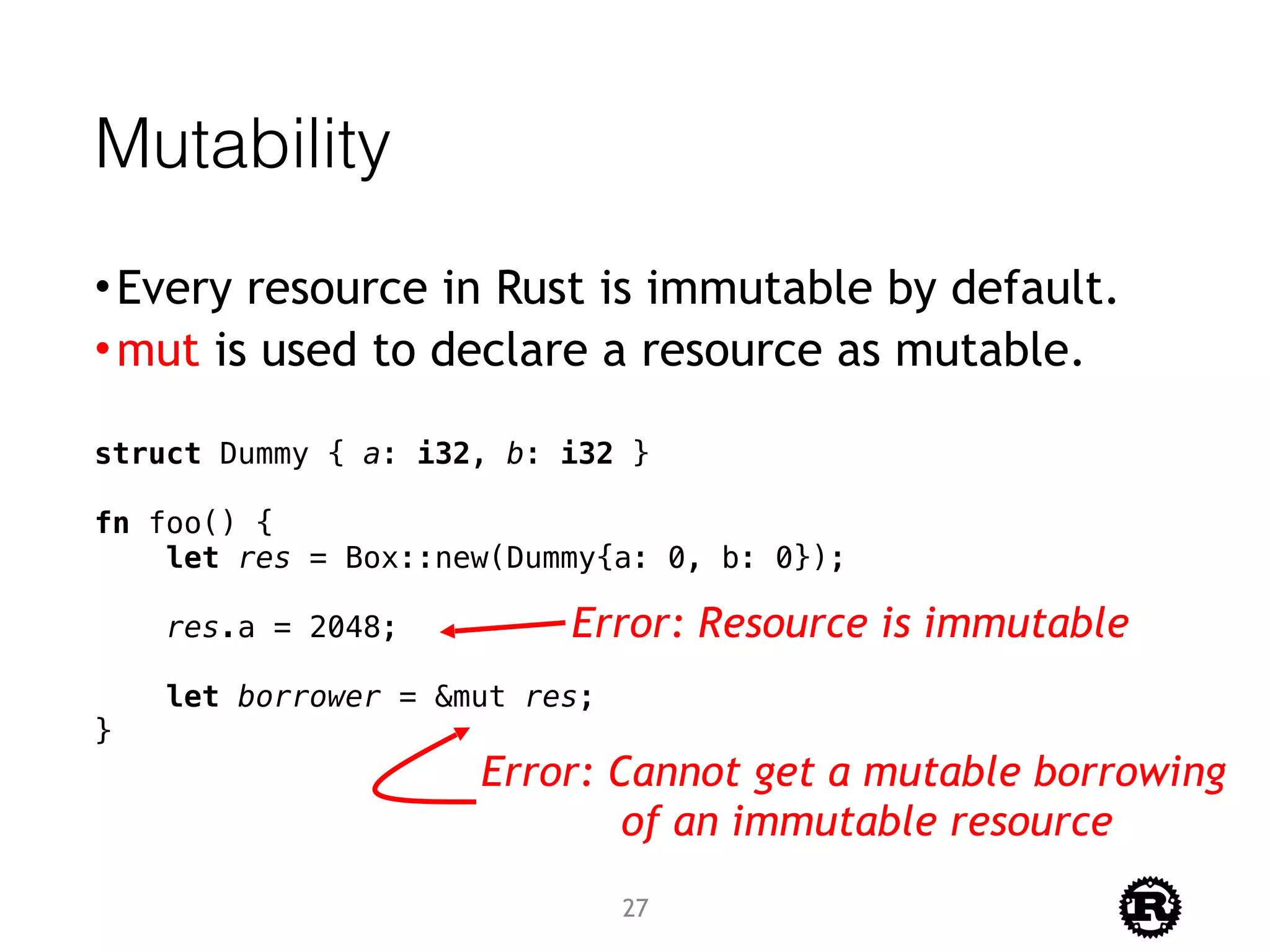 Mutability
•Every resource in Rust is immutable by default.
•mut is used to declare a resource as mutable.
struct Dummy { a: i32, b: i32 }
fn foo() {
let res = Box::new(Dummy{a: 0, b: 0});
res.a = 2048;
let borrower = &mut res;
}
Error: Resource is immutable
Error: Cannot get a mutable borrowing
of an immutable resource
27
 
