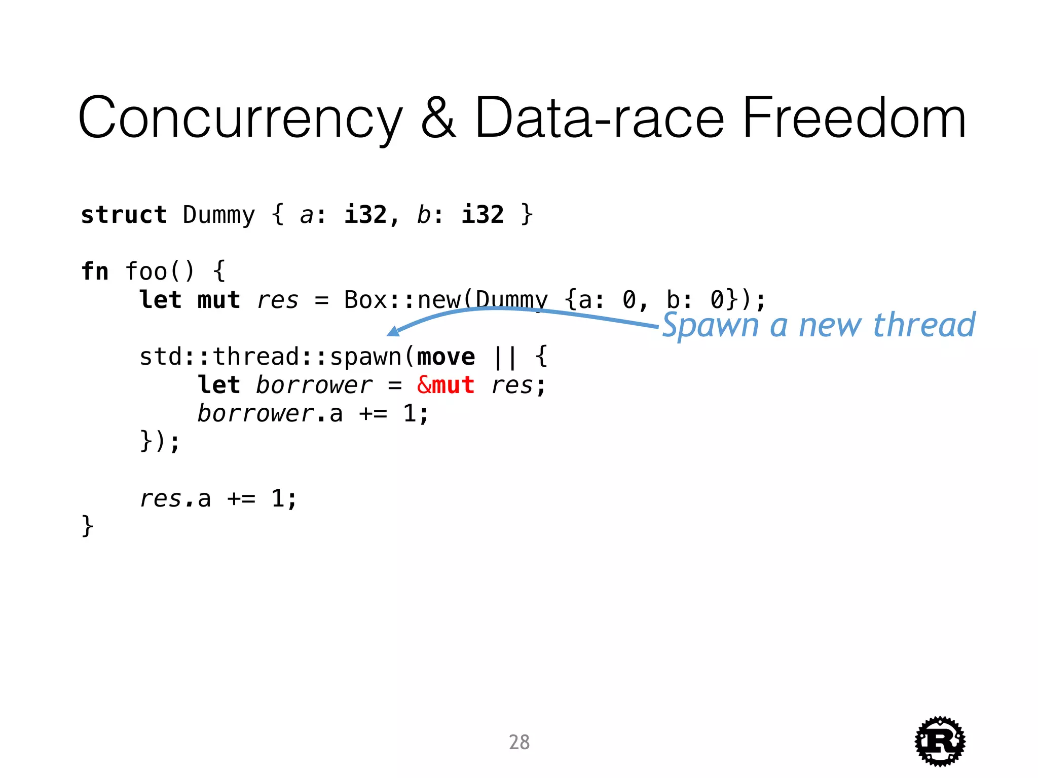 Concurrency & Data-race Freedom
struct Dummy { a: i32, b: i32 }
fn foo() {
let mut res = Box::new(Dummy {a: 0, b: 0});
std::thread::spawn(move || {
let borrower = &mut res;
borrower.a += 1;
});
res.a += 1;
}
Spawn a new thread
28
 
