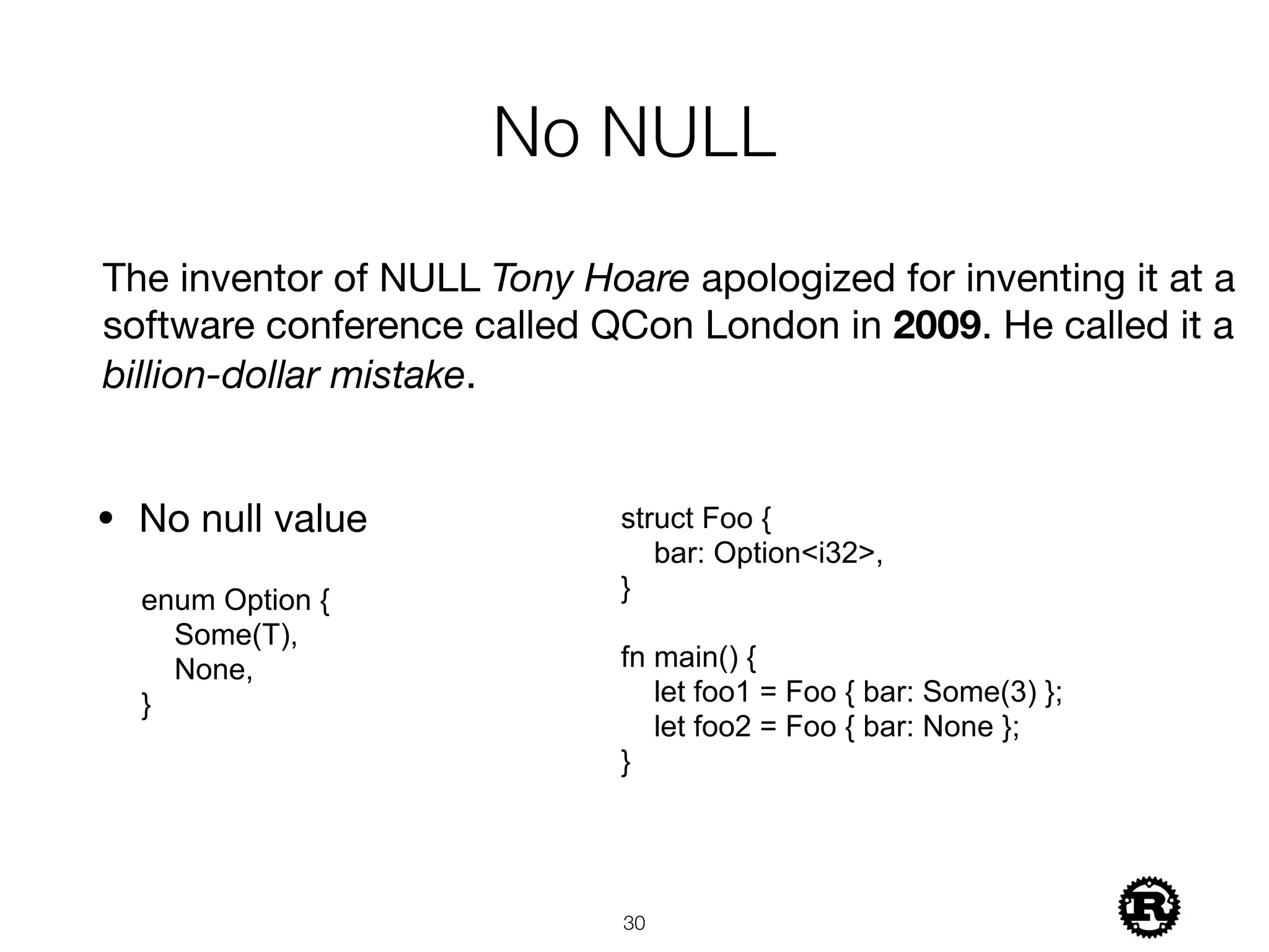No NULL
!30
enum Option {
Some(T),
None,
}
The inventor of NULL Tony Hoare apologized for inventing it at a
software conference called QCon London in 2009. He called it a
billion-dollar mistake.
• No null value struct Foo {
bar: Option<i32>,
}
fn main() {
let foo1 = Foo { bar: Some(3) };
let foo2 = Foo { bar: None };
}
 