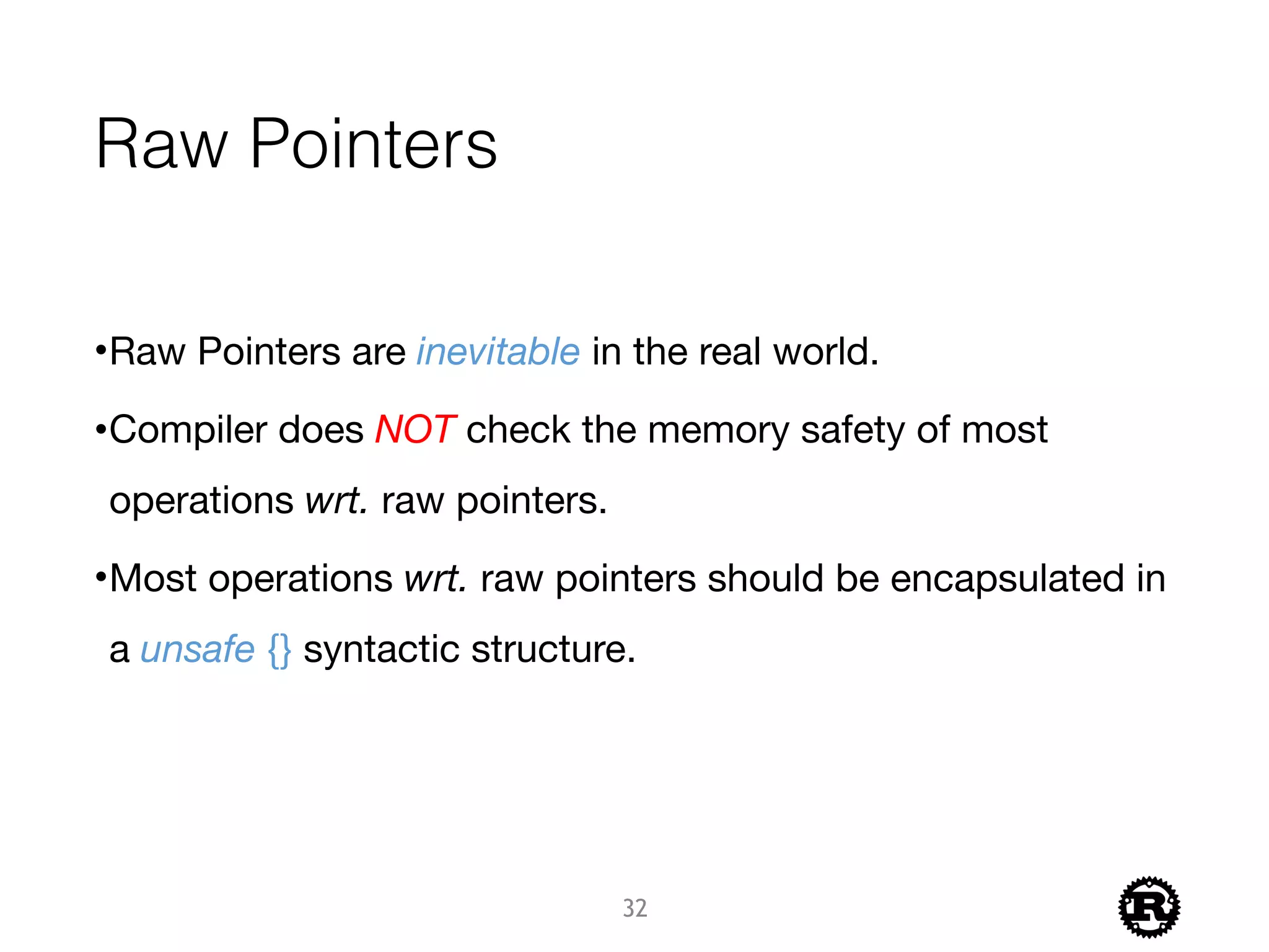 Raw Pointers
•Raw Pointers are inevitable in the real world.

•Compiler does NOT check the memory safety of most
operations wrt. raw pointers.

•Most operations wrt. raw pointers should be encapsulated in
a unsafe {} syntactic structure.
32
 
