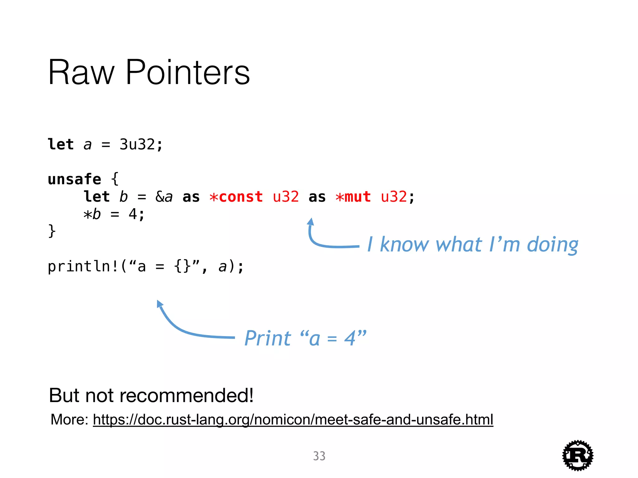 Raw Pointers
let a = 3u32;
unsafe {
let b = &a as *const u32 as *mut u32;
*b = 4;
}
println!(“a = {}”, a);
I know what I’m doing
Print “a = 4”
33
But not recommended!
More: https://doc.rust-lang.org/nomicon/meet-safe-and-unsafe.html
 