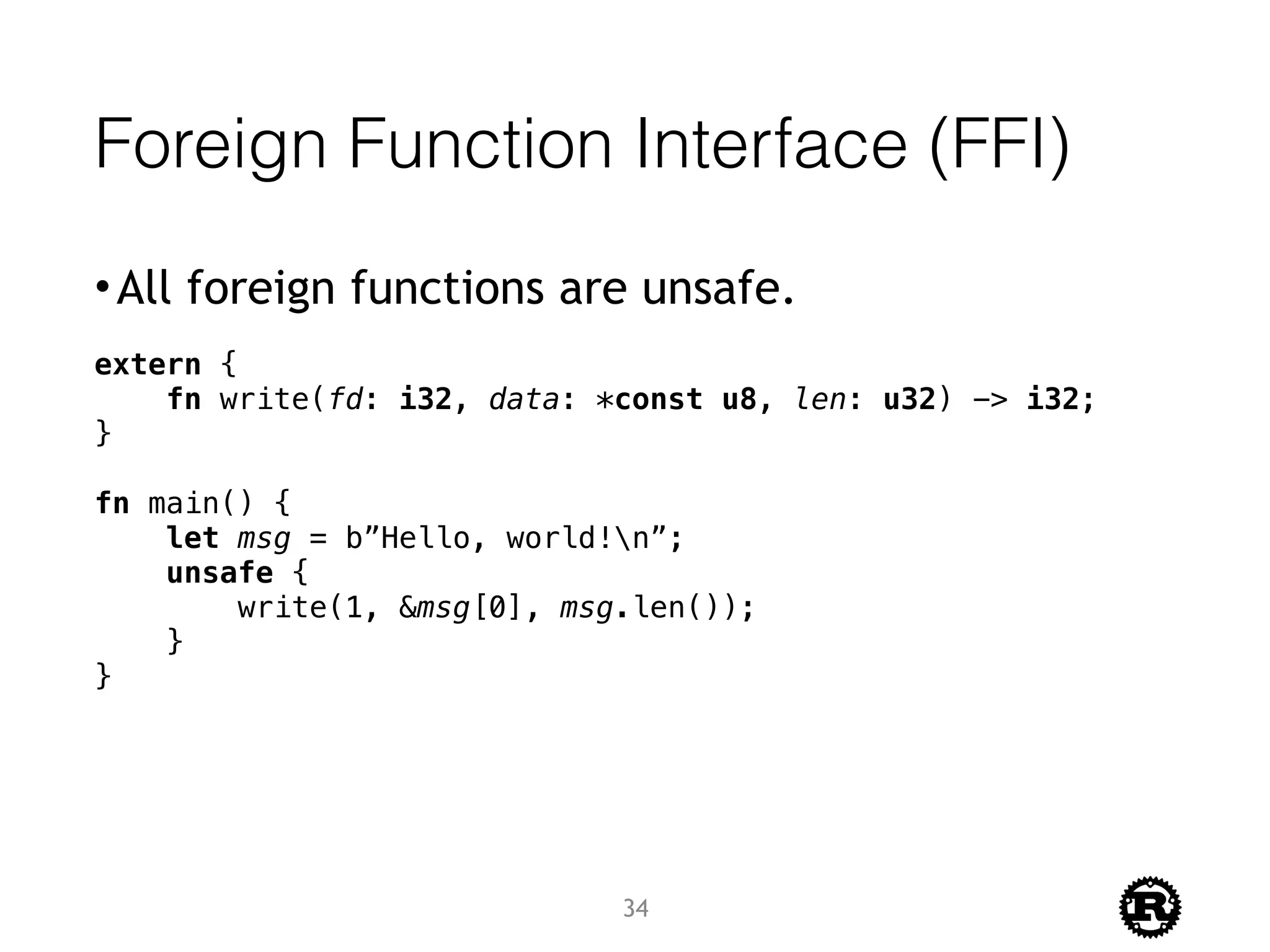 Foreign Function Interface (FFI)
•All foreign functions are unsafe.
extern {
fn write(fd: i32, data: *const u8, len: u32) -> i32;
}
fn main() {
let msg = b”Hello, world!n”;
unsafe {
write(1, &msg[0], msg.len());
}
}
34
 