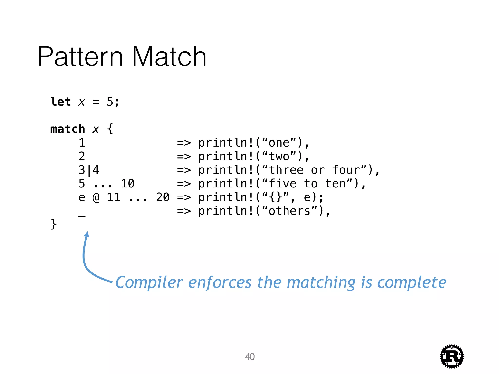 Pattern Match
let x = 5;
match x {
1 => println!(“one”),
2 => println!(“two”),
3|4 => println!(“three or four”),
5 ... 10 => println!(“five to ten”),
e @ 11 ... 20 => println!(“{}”, e);
_ => println!(“others”),
}
Compiler enforces the matching is complete
40
 