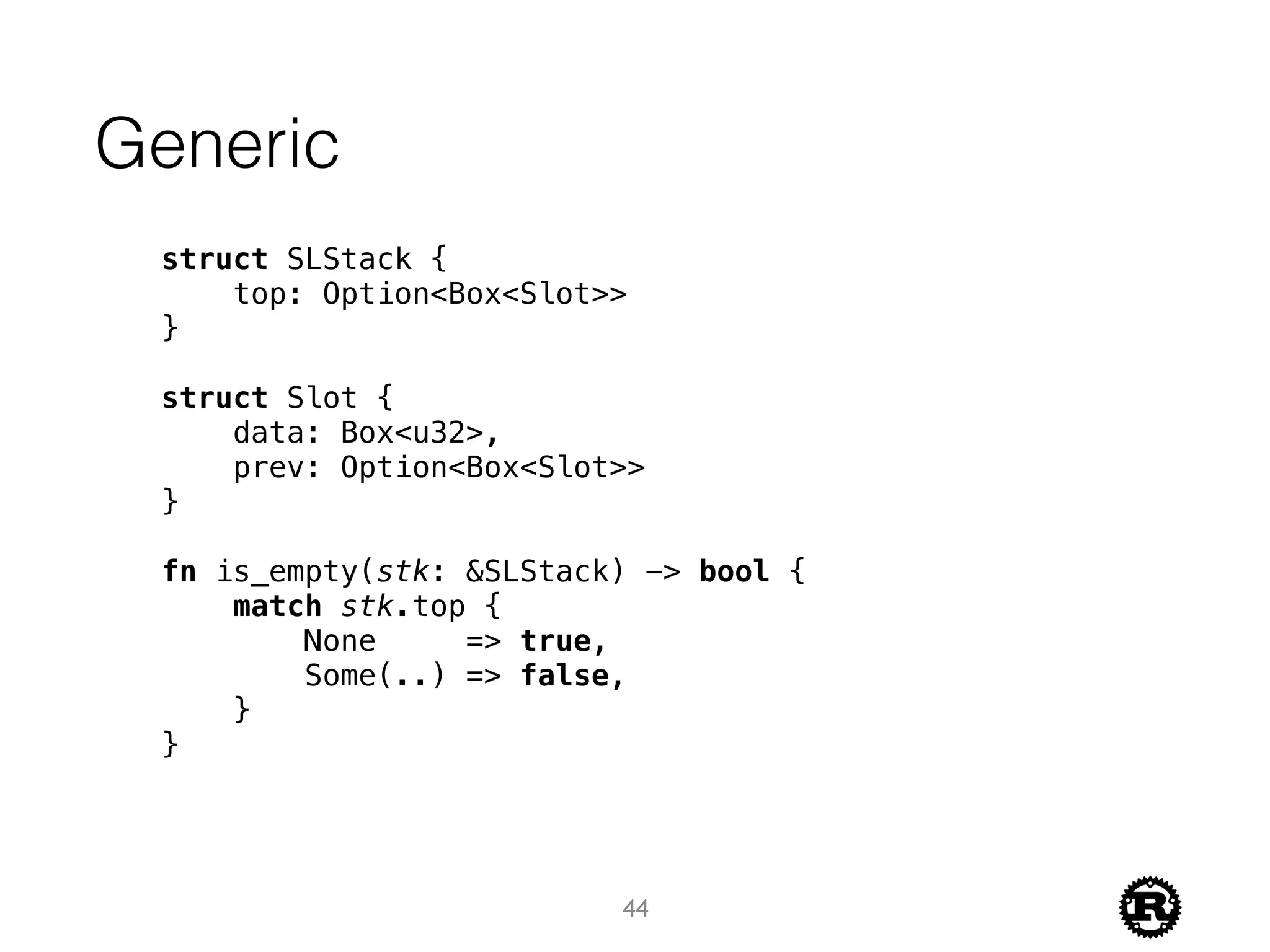 Generic
struct SLStack {
top: Option<Box<Slot>>
}
struct Slot {
data: Box<u32>,
prev: Option<Box<Slot>>
}
fn is_empty(stk: &SLStack) -> bool {
match stk.top {
None => true,
Some(..) => false,
}
}
44
 
