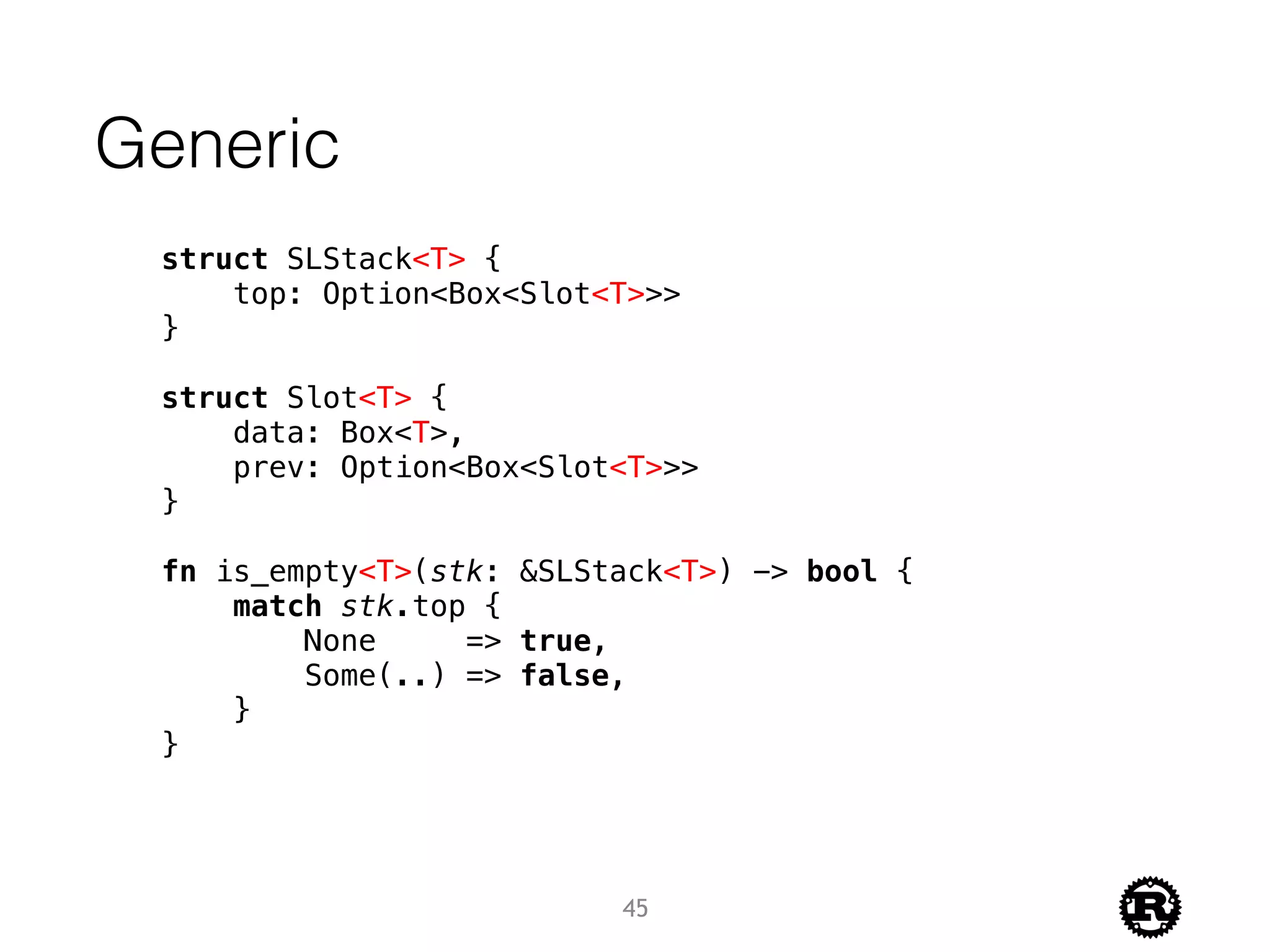 struct SLStack<T> {
top: Option<Box<Slot<T>>>
}
struct Slot<T> {
data: Box<T>,
prev: Option<Box<Slot<T>>>
}
fn is_empty<T>(stk: &SLStack<T>) -> bool {
match stk.top {
None => true,
Some(..) => false,
}
}
Generic
45
 