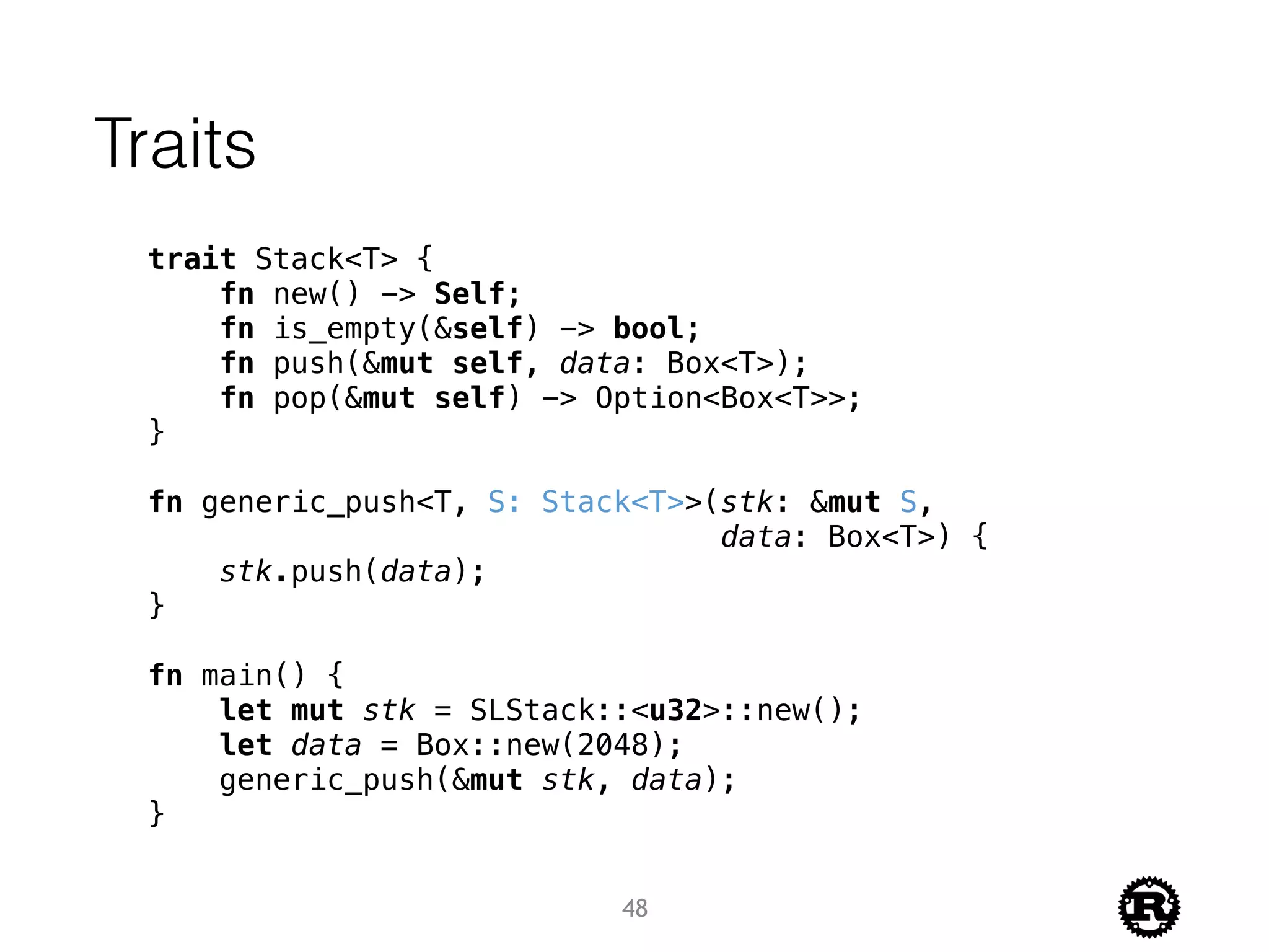 Traits
trait Stack<T> {
fn new() -> Self;
fn is_empty(&self) -> bool;
fn push(&mut self, data: Box<T>);
fn pop(&mut self) -> Option<Box<T>>;
}
fn generic_push<T, S: Stack<T>>(stk: &mut S,
data: Box<T>) {
stk.push(data);
}
fn main() {
let mut stk = SLStack::<u32>::new();
let data = Box::new(2048);
generic_push(&mut stk, data);
}
48
 