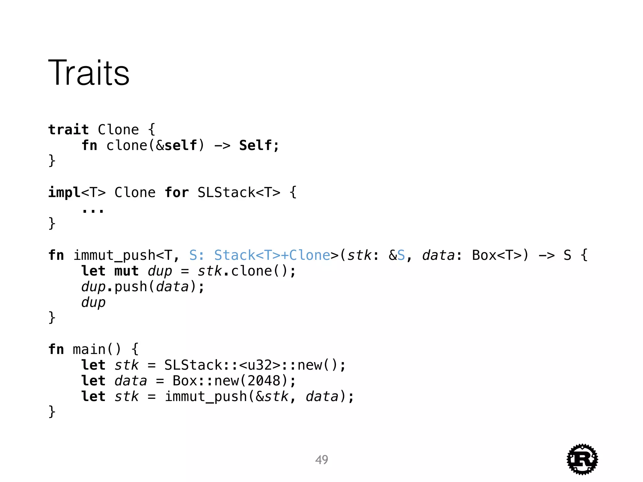 Traits
trait Clone {
fn clone(&self) -> Self;
}
impl<T> Clone for SLStack<T> {
...
}
fn immut_push<T, S: Stack<T>+Clone>(stk: &S, data: Box<T>) -> S {
let mut dup = stk.clone();
dup.push(data);
dup
}
fn main() {
let stk = SLStack::<u32>::new();
let data = Box::new(2048);
let stk = immut_push(&stk, data);
}
49
 