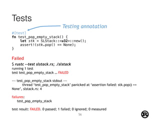 Tests
#[test]
fn test_pop_empty_stack() {
let stk = SLStack::<u32>::new();
assert!(stk.pop() == None);
}
Testing annotation
$ rustc --test slstack.rs; ./slstack
running 1 test
test test_pop_empty_stack … FAILED
--- test_pop_empty_stack stdout ---
thread ‘test_pop_empty_stack’ panicked at ‘assertion failed: stk.pop() ==
None’, slstack.rs: 4
failures:
test_pop_empty_stack
test result: FAILED. 0 passed; 1 failed; 0 ignored; 0 measured
Failed
56
 