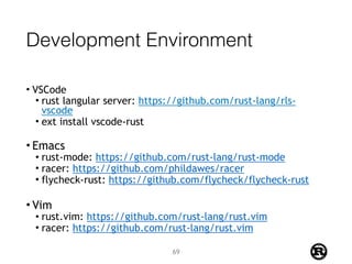 Development Environment
• VSCode
• rust langular server: https://github.com/rust-lang/rls-
vscode
• ext install vscode-rust 
• Emacs
• rust-mode: https://github.com/rust-lang/rust-mode
• racer: https://github.com/phildawes/racer
• flycheck-rust: https://github.com/flycheck/flycheck-rust
• Vim
• rust.vim: https://github.com/rust-lang/rust.vim
• racer: https://github.com/rust-lang/rust.vim
69
 