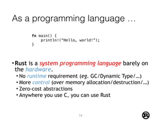 As a programming language …
•Rust is a system programming language barely on
the hardware.
• No runtime requirement (eg. GC/Dynamic Type/…)
• More control (over memory allocation/destruction/…)
• Zero-cost abstractions
• Anywhere you use C, you can use Rust
fn main() {
println!(“Hello, world!”);
}
14
 