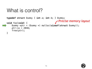 What is control?
typedef struct Dummy { int a; int b; } Dummy;
void foo(void) {
Dummy *ptr = (Dummy *) malloc(sizeof(struct Dummy));
ptr->a = 2048;
free(ptr);
}
Precise memory layout
16
 