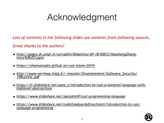 Acknowledgment
Lots of contents in the following slides use contents from following sources.
Great thanks to the authors!
• http://pages.di.unipi.it/corradini/Didattica/AP-18/DOCS/HaozhongZhang-
IntroToRUST.pptx
• https://nikomatsakis.github.io/rust-latam-2019/
• http://www-verimag.imag.fr/~mounier/Enseignement/Software_Security/
19RustVsC.pdf
• https://fr.slideshare.net/yann_s/introduction-to-rust-a-lowlevel-language-with-
highlevel-abstractions
• https://www.slideshare.net/jaejukim9/rust-programming-language
• https://www.slideshare.net/rodolfoeduardofinochietti/introduction-to-rust-
language-programming
!2
 
