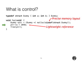 What is control?
typedef struct Dummy { int a; int b; } Dummy;
void foo(void) {
Dummy *ptr = (Dummy *) malloc(sizeof(struct Dummy));
ptr->a = 2048;
free(ptr);
}
Precise memory layout
Lightweight reference
16
 