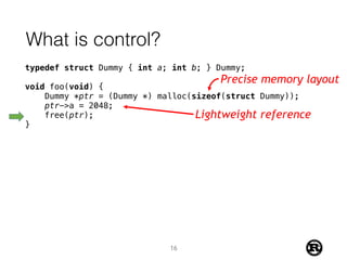 What is control?
typedef struct Dummy { int a; int b; } Dummy;
void foo(void) {
Dummy *ptr = (Dummy *) malloc(sizeof(struct Dummy));
ptr->a = 2048;
free(ptr);
}
Precise memory layout
Lightweight reference
16
 