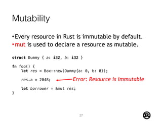 Mutability
•Every resource in Rust is immutable by default.
•mut is used to declare a resource as mutable.
struct Dummy { a: i32, b: i32 }
fn foo() {
let res = Box::new(Dummy{a: 0, b: 0});
res.a = 2048;
let borrower = &mut res;
}
Error: Resource is immutable
27
 