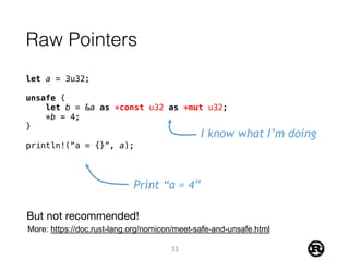 Raw Pointers
let a = 3u32;
unsafe {
let b = &a as *const u32 as *mut u32;
*b = 4;
}
println!(“a = {}”, a);
I know what I’m doing
Print “a = 4”
33
But not recommended!
More: https://doc.rust-lang.org/nomicon/meet-safe-and-unsafe.html
 