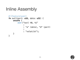Inline Assembly
#![feature(asm)]
fn outl(port: u16, data: u32) {
unsafe {
asm!(“outl %0, %1”
:
: “a” (data), “d” (port)
:
: “volatile”);
}
}
35
 