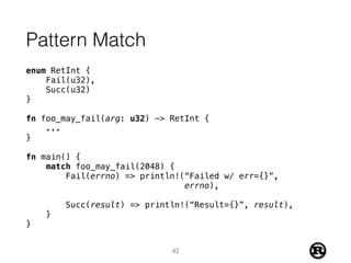 Pattern Match
enum RetInt {
Fail(u32),
Succ(u32)
}
fn foo_may_fail(arg: u32) -> RetInt {
...
}
fn main() {
match foo_may_fail(2048) {
Fail(errno) => println!(“Failed w/ err={}”,
errno),
Succ(result) => println!(“Result={}”, result),
}
}
42
 