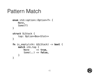 Pattern Match
enum std::option::Option<T> {
None,
Some(T)
}
struct SLStack {
top: Option<Box<Slot>>
}
fn is_empty(stk: &SLStack) -> bool {
match stk.top {
None => true,
Some(..) => false,
}
}
43
 