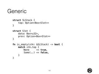 Generic
struct SLStack {
top: Option<Box<Slot>>
}
struct Slot {
data: Box<u32>,
prev: Option<Box<Slot>>
}
fn is_empty(stk: &SLStack) -> bool {
match stk.top {
None => true,
Some(..) => false,
}
}
44
 